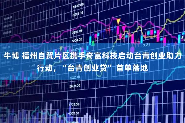 牛博 福州自贸片区携手奇富科技启动台青创业助力行动,“台青创业贷” 首单落地