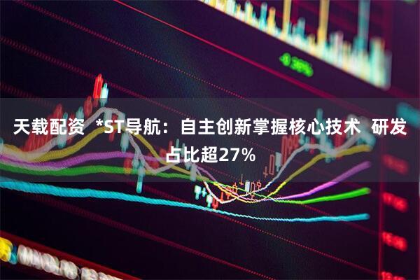 天载配资 *ST导航:自主创新掌握核心技术 研发占比超27%
