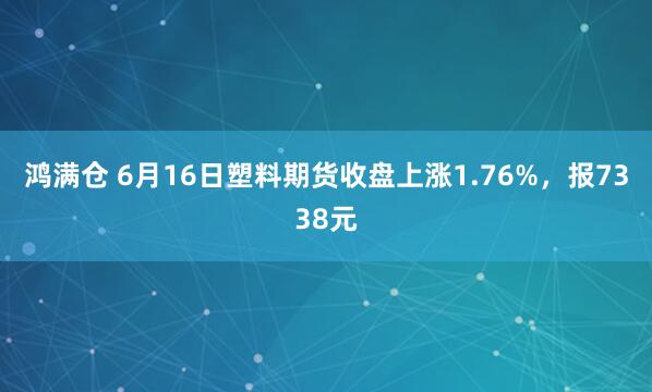 鸿满仓 6月16日塑料期货收盘上涨1.76%,报7338元