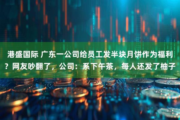 港盛国际 广东一公司给员工发半块月饼作为福利?网友吵翻了,公司:系下午茶,每人还发了柚子