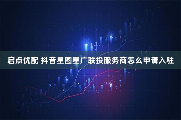 启点优配 抖音星图星广联投服务商怎么申请入驻