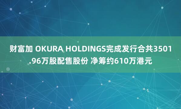 财富加 OKURA HOLDINGS完成发行合共3501.96万股配售股份 净筹约610万港元