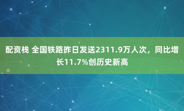配资栈 全国铁路昨日发送2311.9万人次，同比增长11.7%创历史新高
