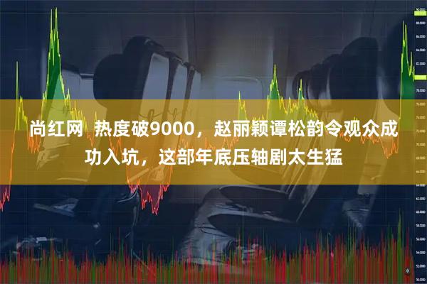 尚红网  热度破9000，赵丽颖谭松韵令观众成功入坑，这部年底压轴剧太生猛