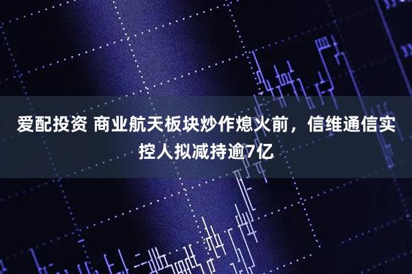 爱配投资 商业航天板块炒作熄火前，信维通信实控人拟减持逾7亿