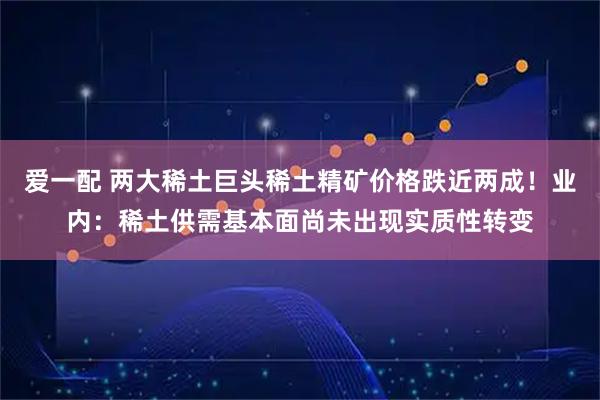 爱一配 两大稀土巨头稀土精矿价格跌近两成！业内：稀土供需基本面尚未出现实质性转变