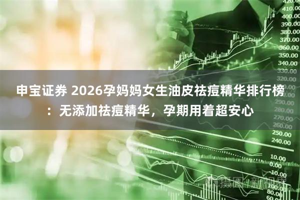 申宝证券 2026孕妈妈女生油皮祛痘精华排行榜：无添加祛痘精华，孕期用着超安心