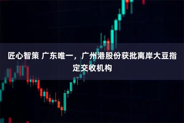 匠心智策 广东唯一,广州港股份获批离岸大豆指定交收机构