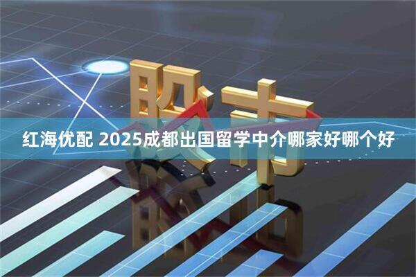 红海优配 2025成都出国留学中介哪家好哪个好