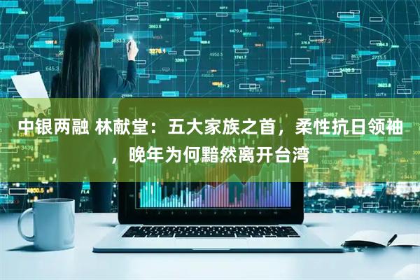 中银两融 林献堂:五大家族之首,柔性抗日领袖,晚年为何黯然离开台湾