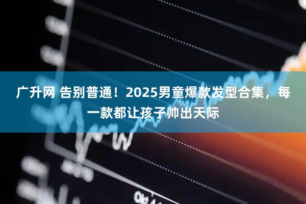 广升网 告别普通！2025男童爆款发型合集，每一款都让孩子帅出天际