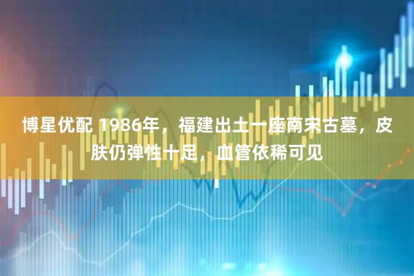 博星优配 1986年,福建出土一座南宋古墓,皮肤仍弹性十足,血管依稀可见