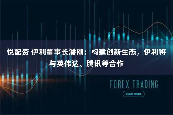 悦配资 伊利董事长潘刚:构建创新生态,伊利将与英伟达、腾讯等合作