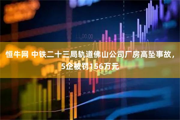 恒牛网 中铁二十三局轨道佛山公司厂房高坠事故,5企被罚156万元